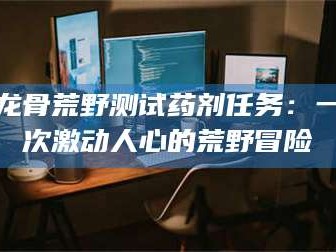 桂林龙骨荒野测试药剂任务：一次激动人心的荒野冒险