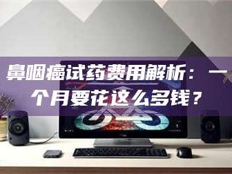 桂林鼻咽癌试药费用解析：一个月要花这么多钱？