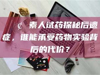 桂林📢 素人试药探秘后遗症，谁能承受药物实验背后的代价？